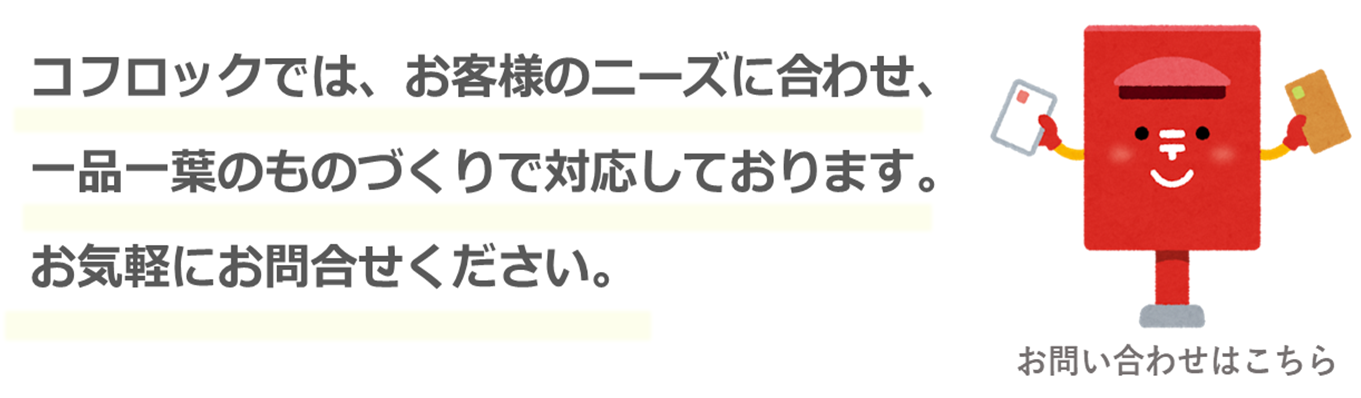 コフロックでは、お客様のニーズに合わせ、一品一葉のものづくりで対応しております。お気軽にお問い合わせください。