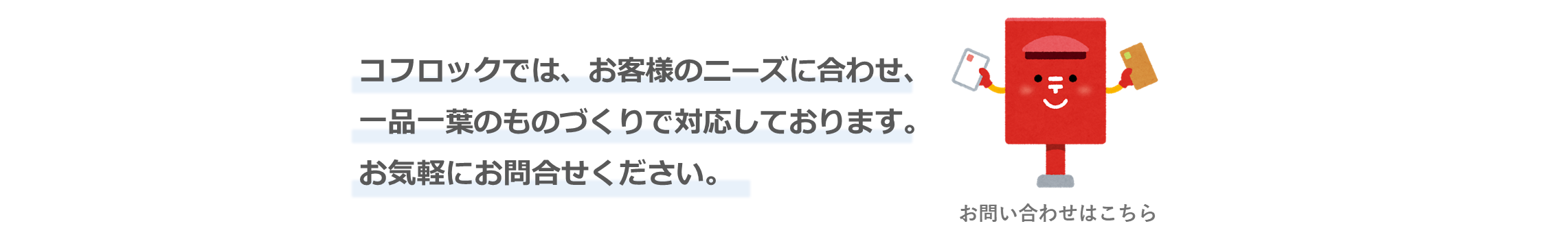 コフロックでは、お客様のニーズに合わせ、一品一葉のものづくりで対応しております。お気軽にお問い合わせください。