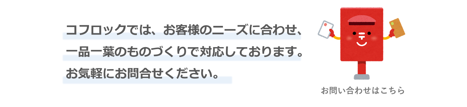 コフロックでは、お客様のニーズに合わせ、一品一葉のものづくりで対応しております。お気軽にお問い合わせください。